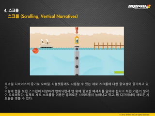 4. 스크롤
 스크롤 (Scrolling, Vertical Narratives)




모바일 디바이스의 증가로 모바일, 타블렛등에도 사용할 수 있는 세로 스크롤에 대한 중요성이 증가하고 있
다.
이렇게 웹을 보던 스크린이 다양하게 변화되면서 맨 위에 중요한 메세지를 담아야 한다고 하던 기존의 생각
이 모호해졌다. 실제로 세로 스크롤을 이용한 흥미로운 사이트들이 늘어나고 있고, 웹 디자이너의 새로운 시
도들을 엿볼 수 있다.




                                              © 2012 SYS4U I&C All rights reserved.
 