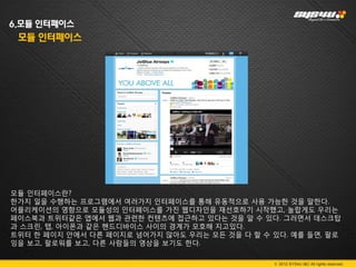 6.모듈 인터페이스
 모듈 인터페이스




모듈 인터페이스란?
한가지 일을 수행하는 프로그램에서 여러가지 인터페이스를 통해 유동적으로 사용 가능한 것을 말한다.
어플리케이션의 영향으로 모듈성의 인터페이스를 가진 웹디자인을 재선호하기 시작했고, 놀랍게도 우리는
페이스북과 트위터같은 앱에서 웹과 관련한 컨텐츠에 접근하고 있다는 것을 알 수 있다. 그러면서 데스크탑
과 스크린, 탭, 아이폰과 같은 핸드디바이스 사이의 경계가 모호해 지고있다.
트위터 한 페이지 안에서 다른 페이지로 넘어가지 않아도 우리는 모든 것을 다 할 수 있다. 예를 들면, 팔로
잉을 보고, 팔로워를 보고, 다른 사람들의 영상을 보기도 한다.

                                               © 2012 SYS4U I&C All rights reserved.
 