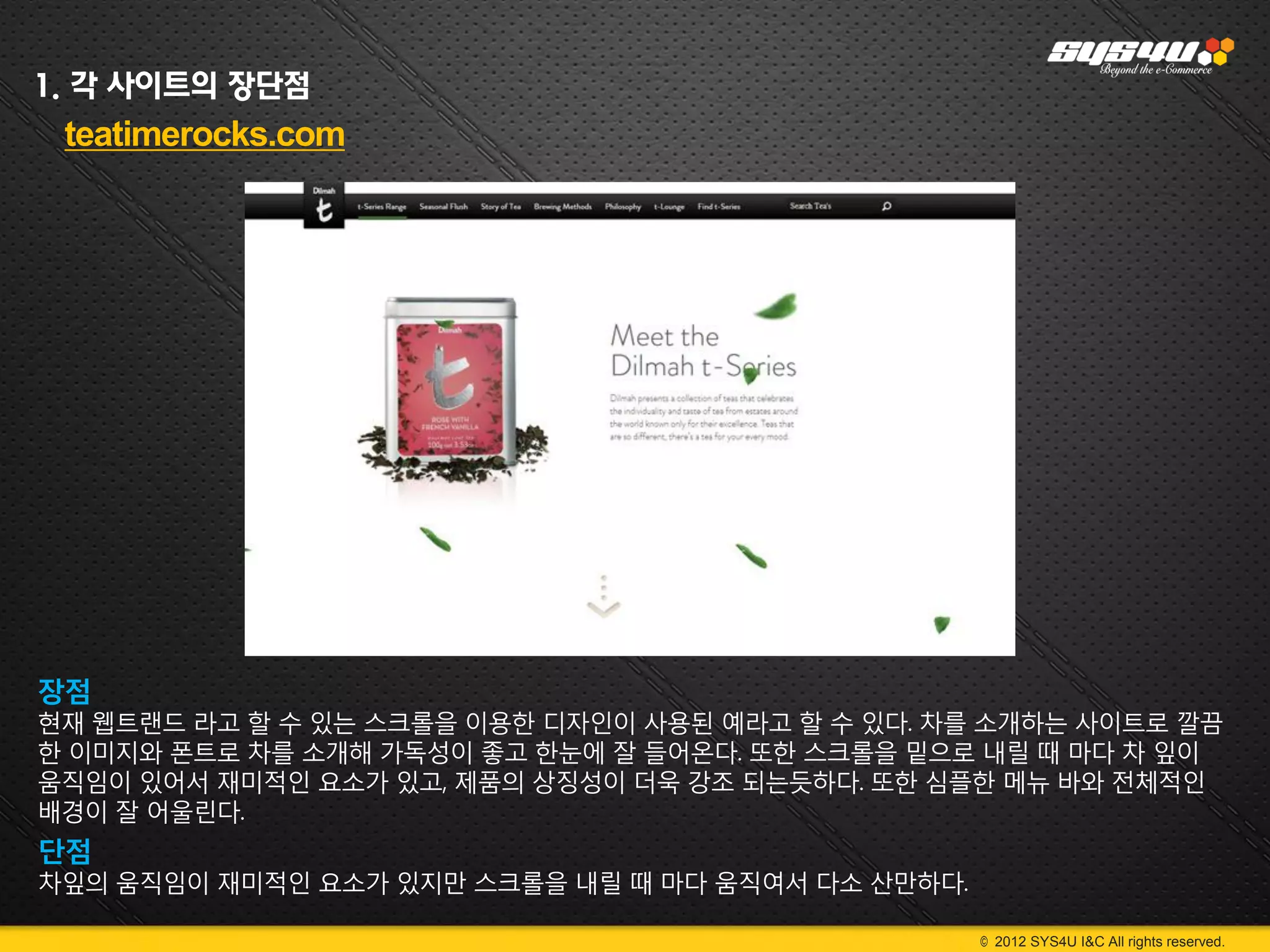 1. 각 사이트의 장단점
 teatimerocks.com




장점
현재 웹트랜드 라고 할 수 있는 스크롤을 이용한 디자인이 사용된 예라고 할 수 있다. 차를 소개하는 사이트로 깔끔
한 이미지와 폰트로 차를 소개해 가독성이 좋고 한눈에 잘 들어온다. 또한 스크롤을 밑으로 내릴 때 마다 차 잎이
움직임이 있어서 재미적인 요소가 있고, 제품의 상징성이 더욱 강조 되는듯하다. 또한 심플한 메뉴 바와 전체적인
배경이 잘 어울린다.
단점
차잎의 움직임이 재미적인 요소가 있지만 스크롤을 내릴 때 마다 움직여서 다소 산만하다.

                                                   © 2012 SYS4U I&C All rights reserved.
 