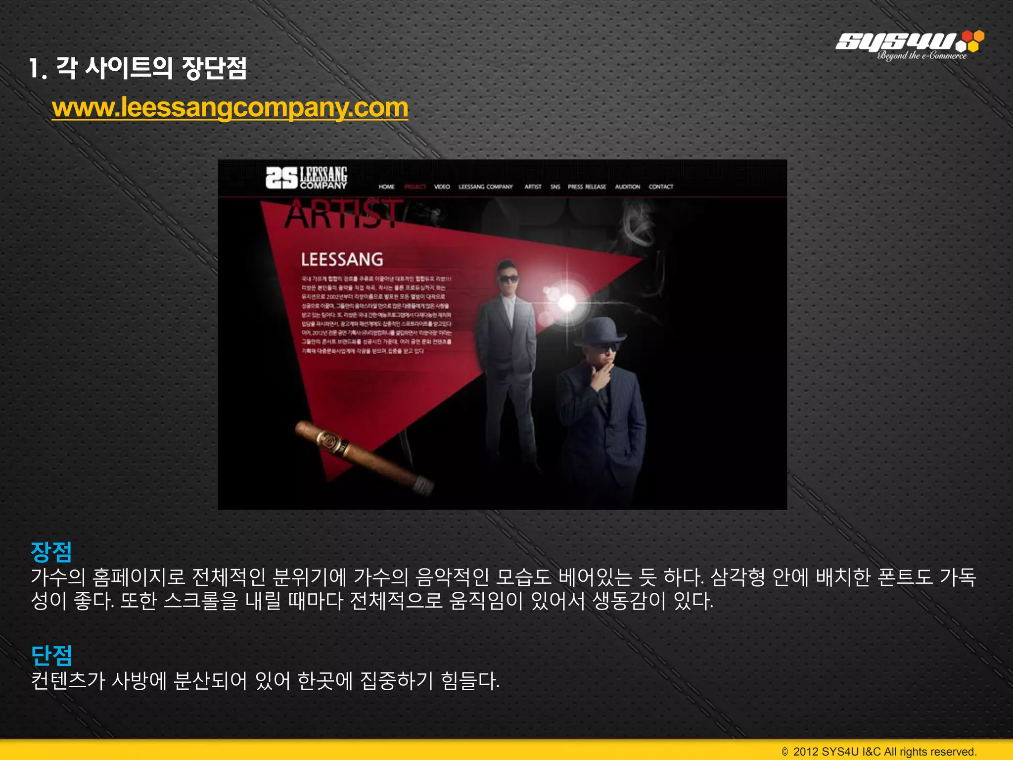 1. 각 사이트의 장단점
 www.leessangcompany.com




장점
가수의 홈페이지로 전체적인 분위기에 가수의 음악적인 모습도 베어있는 듯 하다. 삼각형 안에 배치한 폰트도 가독
성이 좋다. 또한 스크롤을 내릴 때마다 전체적으로 움직임이 있어서 생동감이 있다.

단점
컨텐츠가 사방에 분산되어 있어 한곳에 집중하기 힘들다.


                                                © 2012 SYS4U I&C All rights reserved.
 