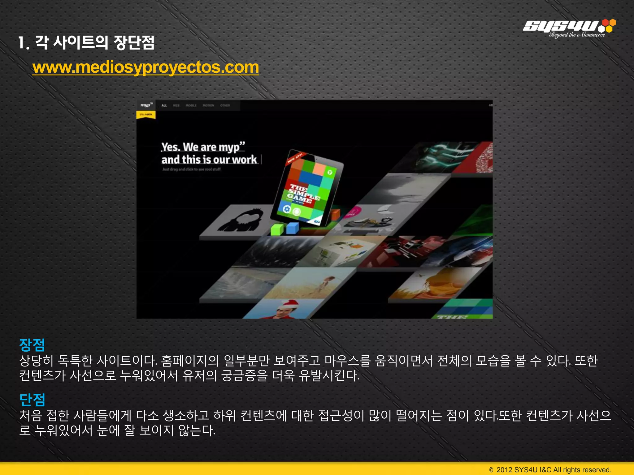 1. 각 사이트의 장단점
 www.mediosyproyectos.com




장점
상당히 독특한 사이트이다. 홈페이지의 일부분만 보여주고 마우스를 움직이면서 전체의 모습을 볼 수 있다. 또한
컨텐츠가 사선으로 누워있어서 유저의 궁금증을 더욱 유발시킨다.

단점
처음 접한 사람들에게 다소 생소하고 하위 컨텐츠에 대한 접근성이 많이 떨어지는 점이 있다.또한 컨텐츠가 사선으
로 누워있어서 눈에 잘 보이지 않는다.


                                                © 2012 SYS4U I&C All rights reserved.
 