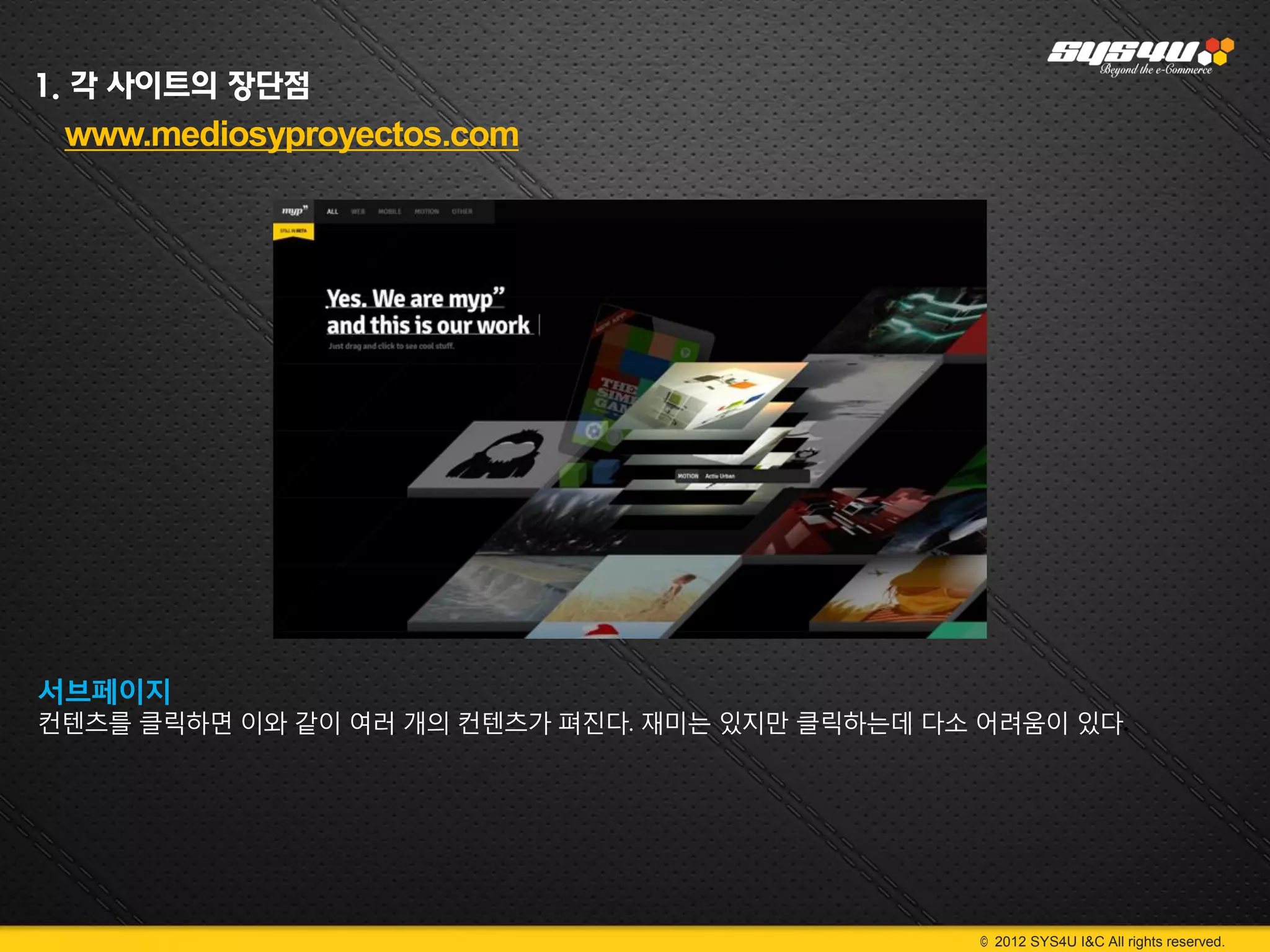 1. 각 사이트의 장단점
 www.mediosyproyectos.com




서브페이지
컨텐츠를 클릭하면 이와 같이 여러 개의 컨텐츠가 펴진다. 재미는 있지만 클릭하는데 다소 어려움이 있다.




                                                 © 2012 SYS4U I&C All rights reserved.
 