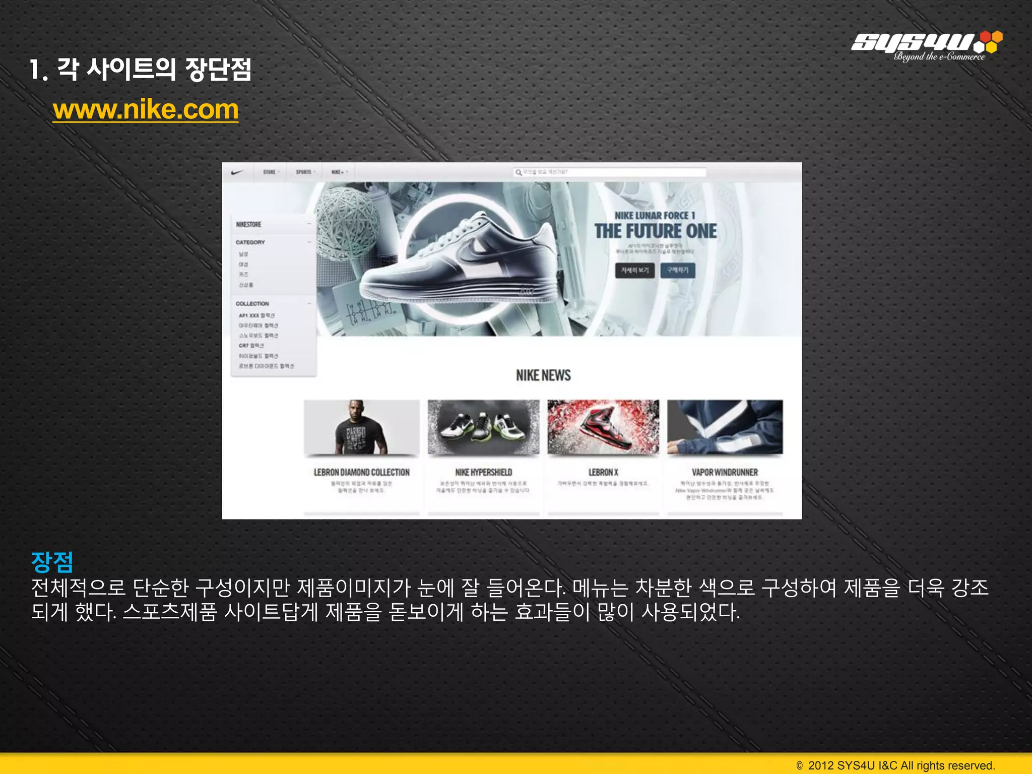 1. 각 사이트의 장단점
 www.nike.com




장점
전체적으로 단순한 구성이지만 제품이미지가 눈에 잘 들어온다. 메뉴는 차분한 색으로 구성하여 제품을 더욱 강조
되게 했다. 스포츠제품 사이트답게 제품을 돋보이게 하는 효과들이 많이 사용되었다.




                                               © 2012 SYS4U I&C All rights reserved.
 