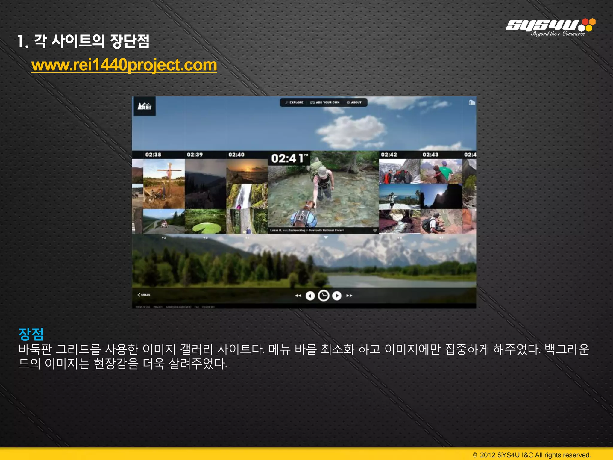 1. 각 사이트의 장단점
 www.rei1440project.com




장점
바둑판 그리드를 사용한 이미지 갤러리 사이트다. 메뉴 바를 최소화 하고 이미지에만 집중하게 해주었다. 백그라운
드의 이미지는 현장감을 더욱 살려주었다.




                                                © 2012 SYS4U I&C All rights reserved.
 
