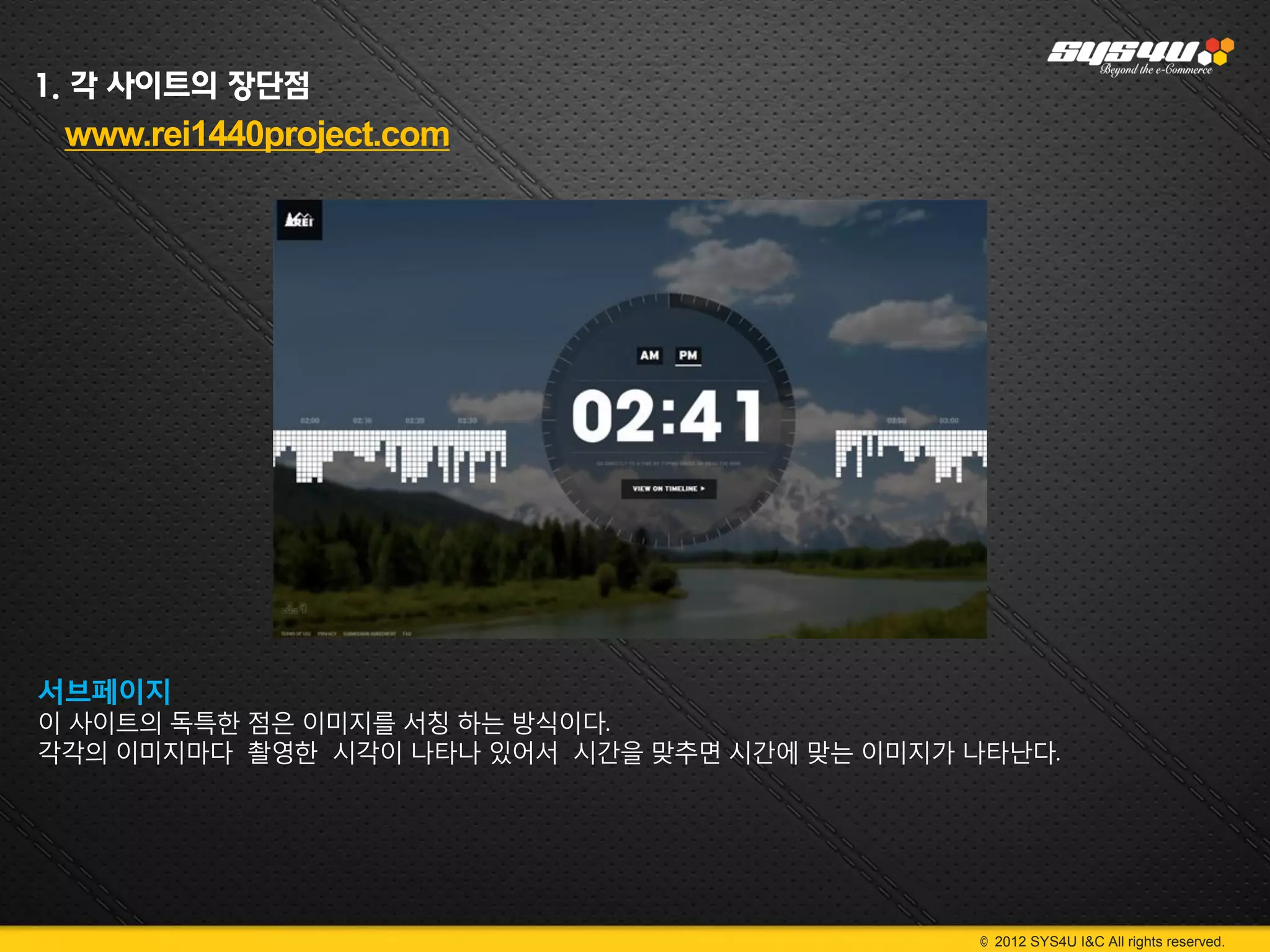 1. 각 사이트의 장단점
 www.rei1440project.com




서브페이지
이 사이트의 독특한 점은 이미지를 서칭 하는 방식이다.
각각의 이미지마다 촬영한 시각이 나타나 있어서 시간을 맞추면 시간에 맞는 이미지가 나타난다.




                                              © 2012 SYS4U I&C All rights reserved.
 