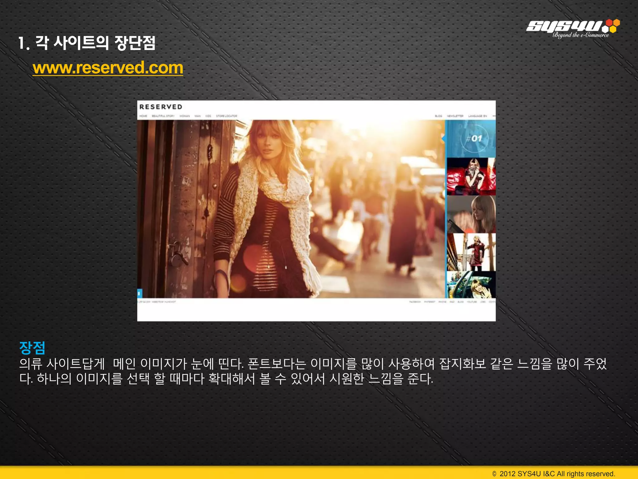 1. 각 사이트의 장단점
 www.reserved.com




장점
의류 사이트답게 메인 이미지가 눈에 띤다. 폰트보다는 이미지를 많이 사용하여 잡지화보 같은 느낌을 많이 주었
다. 하나의 이미지를 선택 할 때마다 확대해서 볼 수 있어서 시원한 느낌을 준다.




                                                © 2012 SYS4U I&C All rights reserved.
 