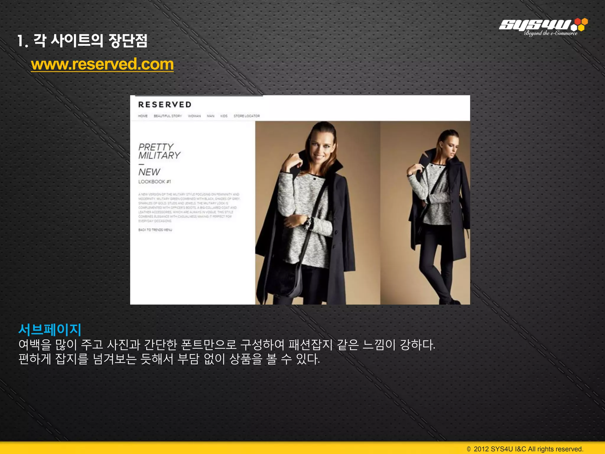 1. 각 사이트의 장단점
 www.reserved.com




서브페이지
여백을 많이 주고 사진과 간단한 폰트만으로 구성하여 패션잡지 같은 느낌이 강하다.
편하게 잡지를 넘겨보는 듯해서 부담 없이 상품을 볼 수 있다.




                                                © 2012 SYS4U I&C All rights reserved.
 