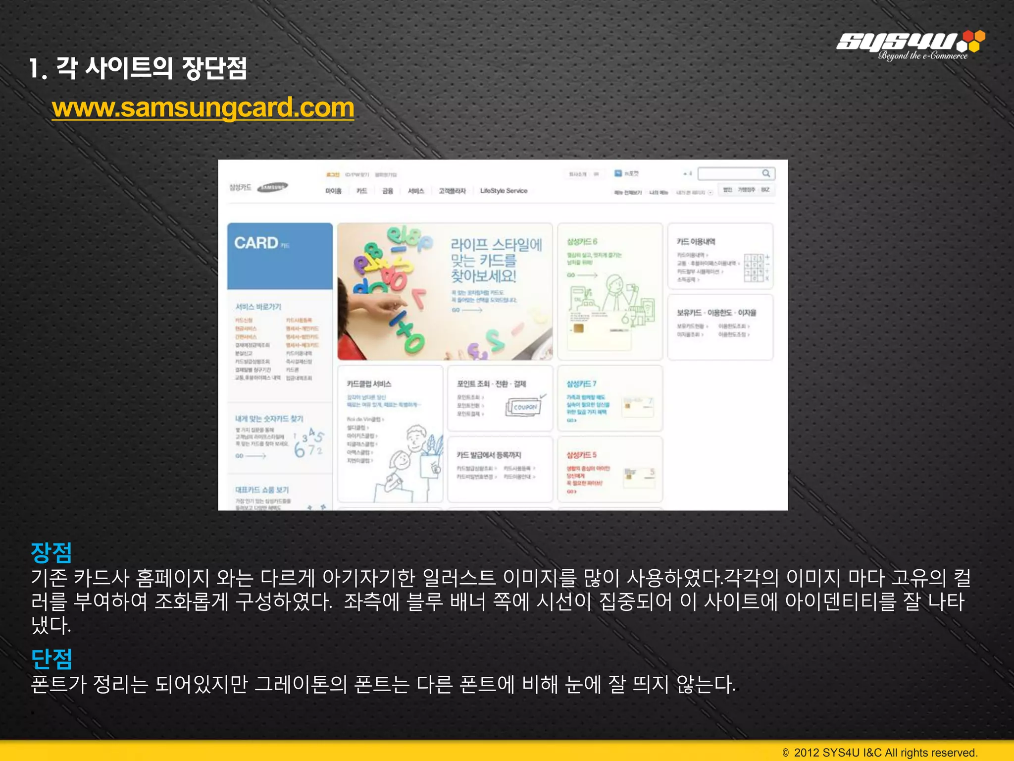 1. 각 사이트의 장단점
 www.samsungcard.com




장점
기존 카드사 홈페이지 와는 다르게 아기자기한 일러스트 이미지를 많이 사용하였다.각각의 이미지 마다 고유의 컬
러를 부여하여 조화롭게 구성하였다. 좌측에 블루 배너 쪽에 시선이 집중되어 이 사이트에 아이덴티티를 잘 나타
냈다.
단점
폰트가 정리는 되어있지만 그레이톤의 폰트는 다른 폰트에 비해 눈에 잘 띄지 않는다..
.

                                                  © 2012 SYS4U I&C All rights reserved.
 