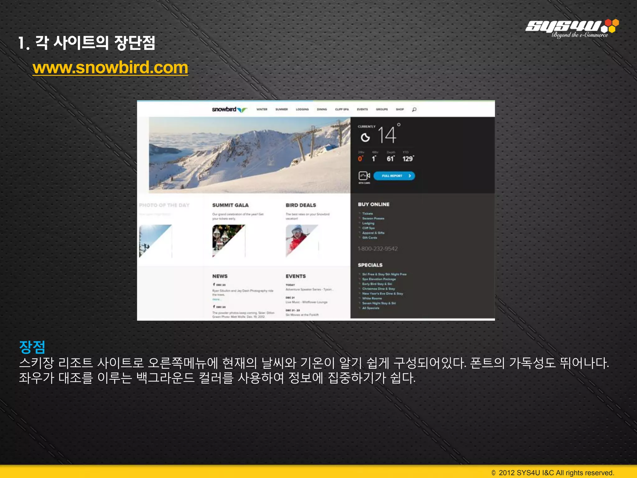 1. 각 사이트의 장단점
 www.snowbird.com




장점
스키장 리조트 사이트로 오른쪽메뉴에 현재의 날씨와 기온이 알기 쉽게 구성되어있다. 폰트의 가독성도 뛰어나다.
좌우가 대조를 이루는 백그라운드 컬러를 사용하여 정보에 집중하기가 쉽다.




                                                © 2012 SYS4U I&C All rights reserved.
 