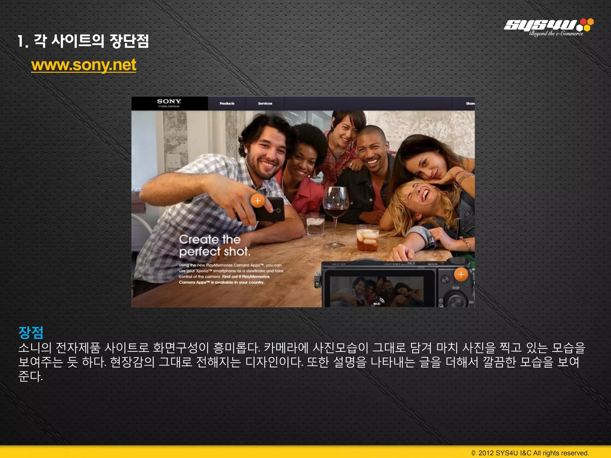 1. 각 사이트의 장단점
 www.sony.net




장점
소니의 전자제품 사이트로 화면구성이 흥미롭다. 카메라에 사진모습이 그대로 담겨 마치 사진을 찍고 있는 모습을
보여주는 듯 하다. 현장감의 그대로 전해지는 디자인이다. 또한 설명을 나타내는 글을 더해서 깔끔한 모습을 보여
준다.




                                                © 2012 SYS4U I&C All rights reserved.
 