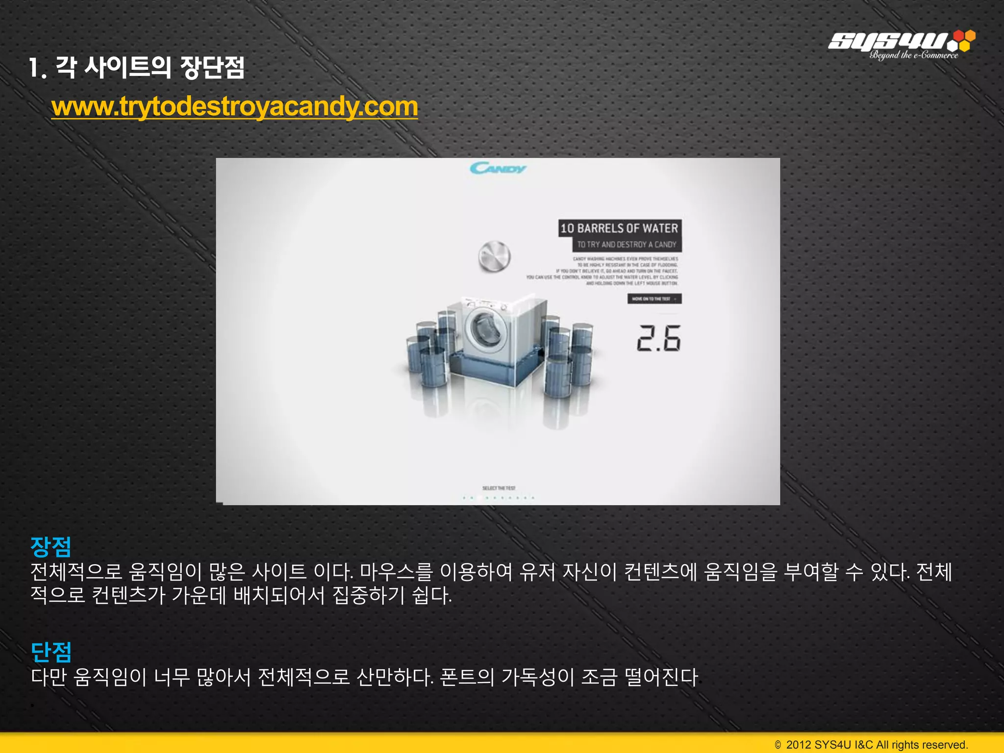 1. 각 사이트의 장단점
 www.trytodestroyacandy.com




장점
전체적으로 움직임이 많은 사이트 이다. 마우스를 이용하여 유저 자신이 컨텐츠에 움직임을 부여할 수 있다. 전체
적으로 컨텐츠가 가운데 배치되어서 집중하기 쉽다.

단점
다만 움직임이 너무 많아서 전체적으로 산만하다. 폰트의 가독성이 조금 떨어진다.
.

                                                 © 2012 SYS4U I&C All rights reserved.
 