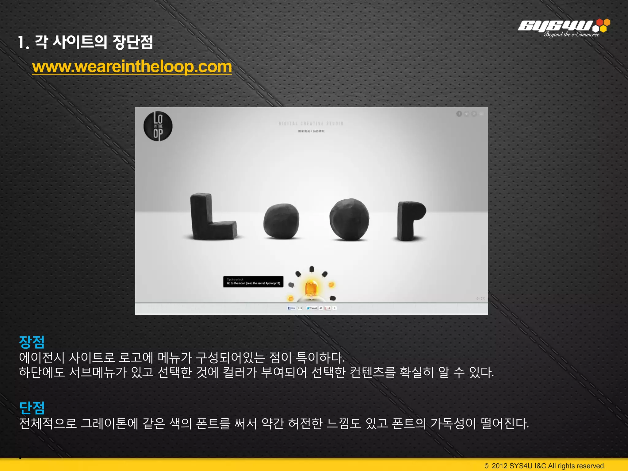 1. 각 사이트의 장단점
    www.weareintheloop.com




장점
에이전시 사이트로 로고에 메뉴가 구성되어있는 점이 특이하다.
하단에도 서브메뉴가 있고 선택한 것에 컬러가 부여되어 선택한 컨텐츠를 확실히 알 수 있다.

단점
전체적으로 그레이톤에 같은 색의 폰트를 써서 약간 허전한 느낌도 있고 폰트의 가독성이 떨어진다.

.
                                                 © 2012 SYS4U I&C All rights reserved.
 