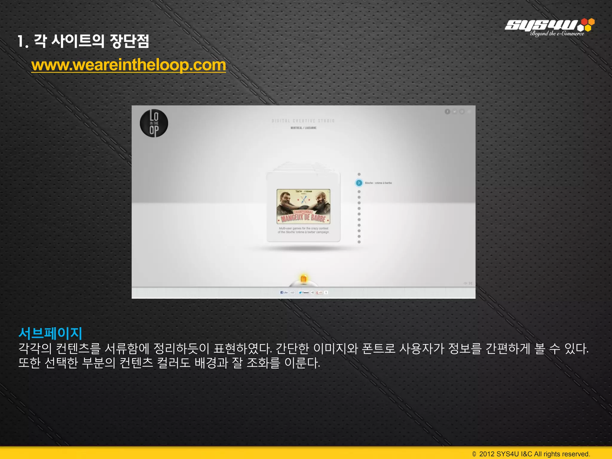 1. 각 사이트의 장단점
 www.weareintheloop.com




서브페이지
각각의 컨텐츠를 서류함에 정리하듯이 표현하였다. 간단한 이미지와 폰트로 사용자가 정보를 간편하게 볼 수 있다.
또한 선택한 부분의 컨텐츠 컬러도 배경과 잘 조화를 이룬다.




                                                © 2012 SYS4U I&C All rights reserved.
 
