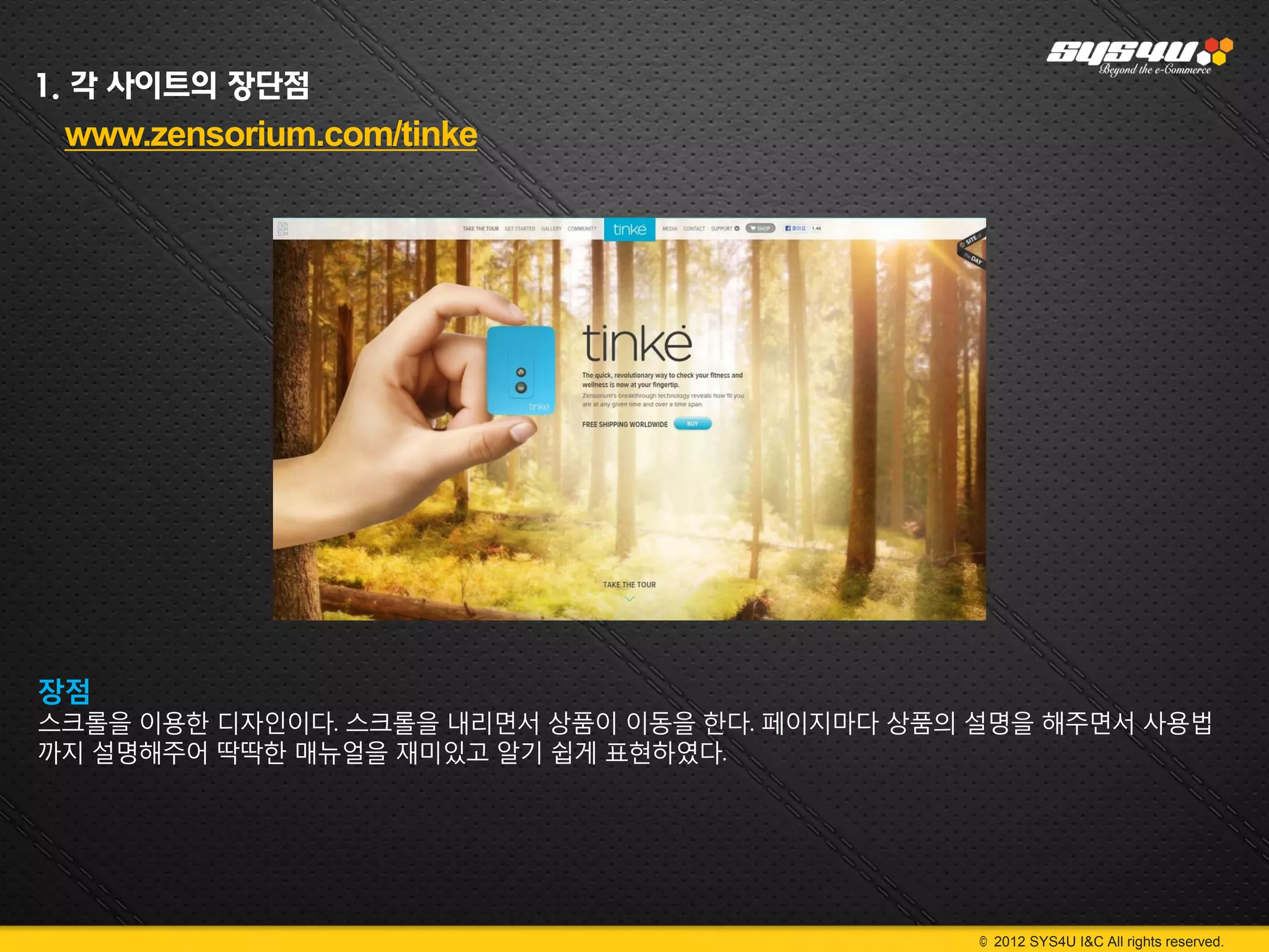 1. 각 사이트의 장단점
 www.zensorium.com/tinke




장점
스크롤을 이용한 디자인이다. 스크롤을 내리면서 상품이 이동을 한다. 페이지마다 상품의 설명을 해주면서 사용법
까지 설명해주어 딱딱한 매뉴얼을 재미있고 알기 쉽게 표현하였다.




                                                © 2012 SYS4U I&C All rights reserved.
 