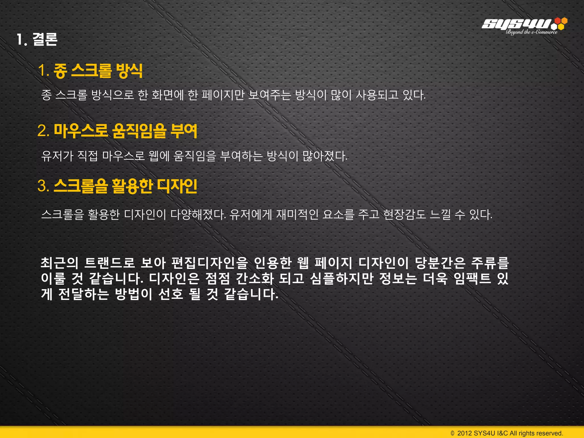 1. 결론

  1. 종 스크롤 방식
   종 스크롤 방식으로 한 화면에 한 페이지만 보여주는 방식이 많이 사용되고 있다.


  2. 마우스로 움직임을 부여
   유저가 직접 마우스로 웹에 움직임을 부여하는 방식이 많아졌다.

  3. 스크롤을 활용한 디자인
   스크롤을 활용한 디자인이 다양해졌다. 유저에게 재미적인 요소를 주고 현장감도 느낄 수 있다.



  최근의 트랜드로 보아 편집디자인을 인용한 웹 페이지 디자인이 당분간은 주류를
  이룰 것 같습니다. 디자인은 점점 간소화 되고 심플하지만 정보는 더욱 임팩트 있
  게 전달하는 방법이 선호 될 것 같습니다.




                                                  © 2012 SYS4U I&C All rights reserved.
 