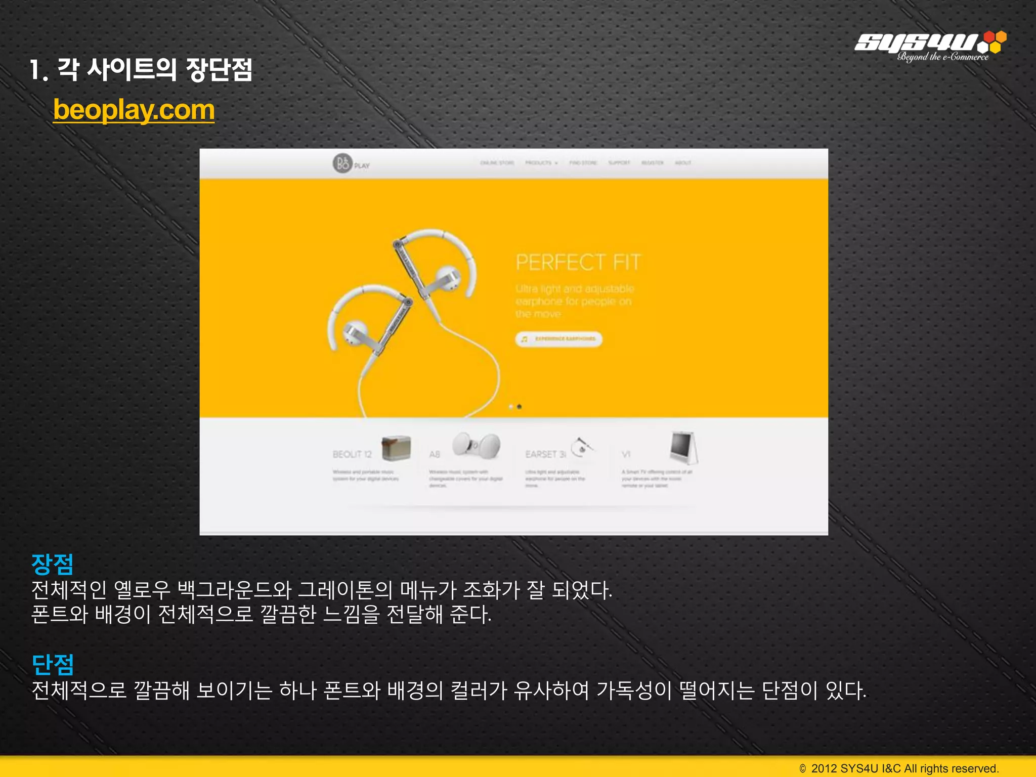1. 각 사이트의 장단점
 beoplay.com




장점
전체적인 옐로우 백그라운드와 그레이톤의 메뉴가 조화가 잘 되었다.
폰트와 배경이 전체적으로 깔끔한 느낌을 전달해 준다.

단점
전체적으로 깔끔해 보이기는 하나 폰트와 배경의 컬러가 유사하여 가독성이 떨어지는 단점이 있다..


                                                © 2012 SYS4U I&C All rights reserved.
 
