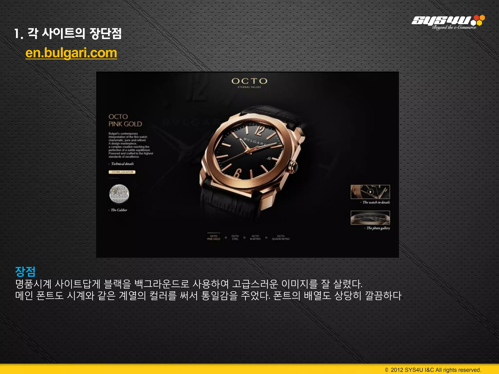 1. 각 사이트의 장단점
 en.bulgari.com




장점
명품시계 사이트답게 블랙을 백그라운드로 사용하여 고급스러운 이미지를 잘 살렸다.
메인 폰트도 시계와 같은 계열의 컬러를 써서 통일감을 주었다. 폰트의 배열도 상당히 깔끔하다.




                                                 © 2012 SYS4U I&C All rights reserved.
 