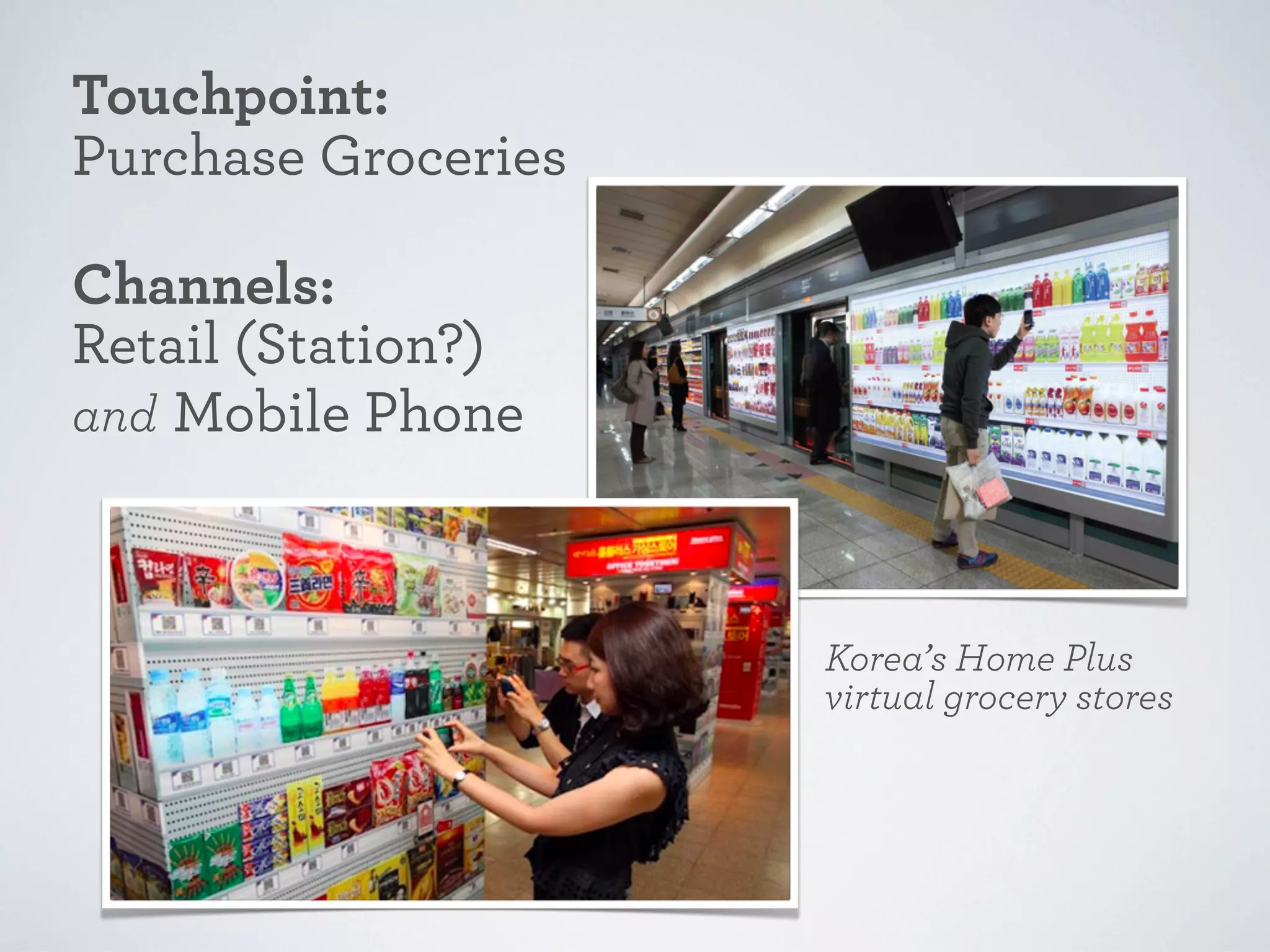 Touchpoint:
Purchase Groceries
Channels:
Retail (Station?)
and Mobile Phone

Korea’s Home Plus
virtual grocery stores

 