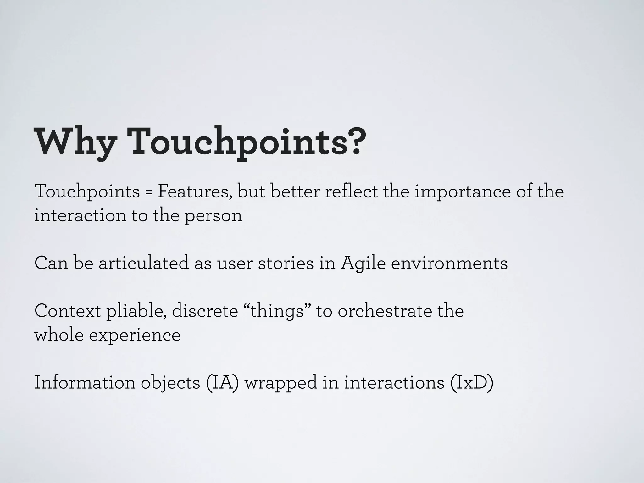 Why Touchpoints?
Touchpoints = Features, but better reflect the importance of the
interaction to the person
Can be articulated as user stories in Agile environments
Context pliable, discrete “things” to orchestrate the
whole experience
Information objects (IA) wrapped in interactions (IxD)

 