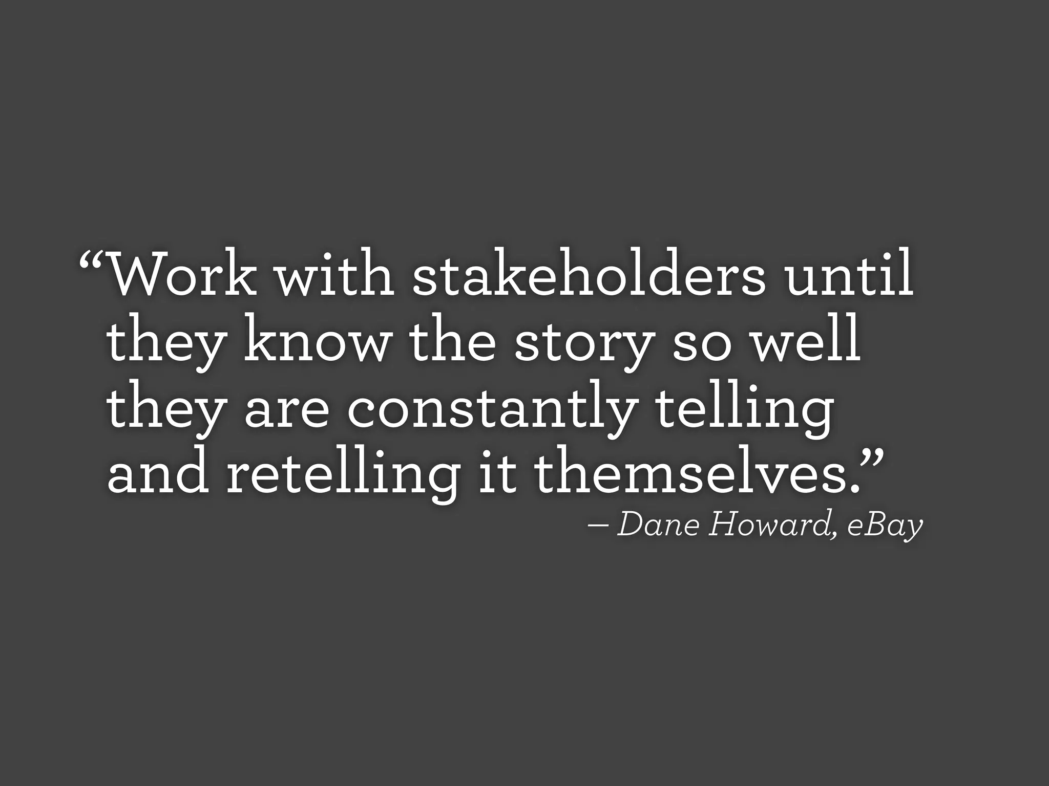 “Work with stakeholders until
they know the story so well
they are constantly telling
and retelling it themselves.”
— Dane Howard, eBay

 
