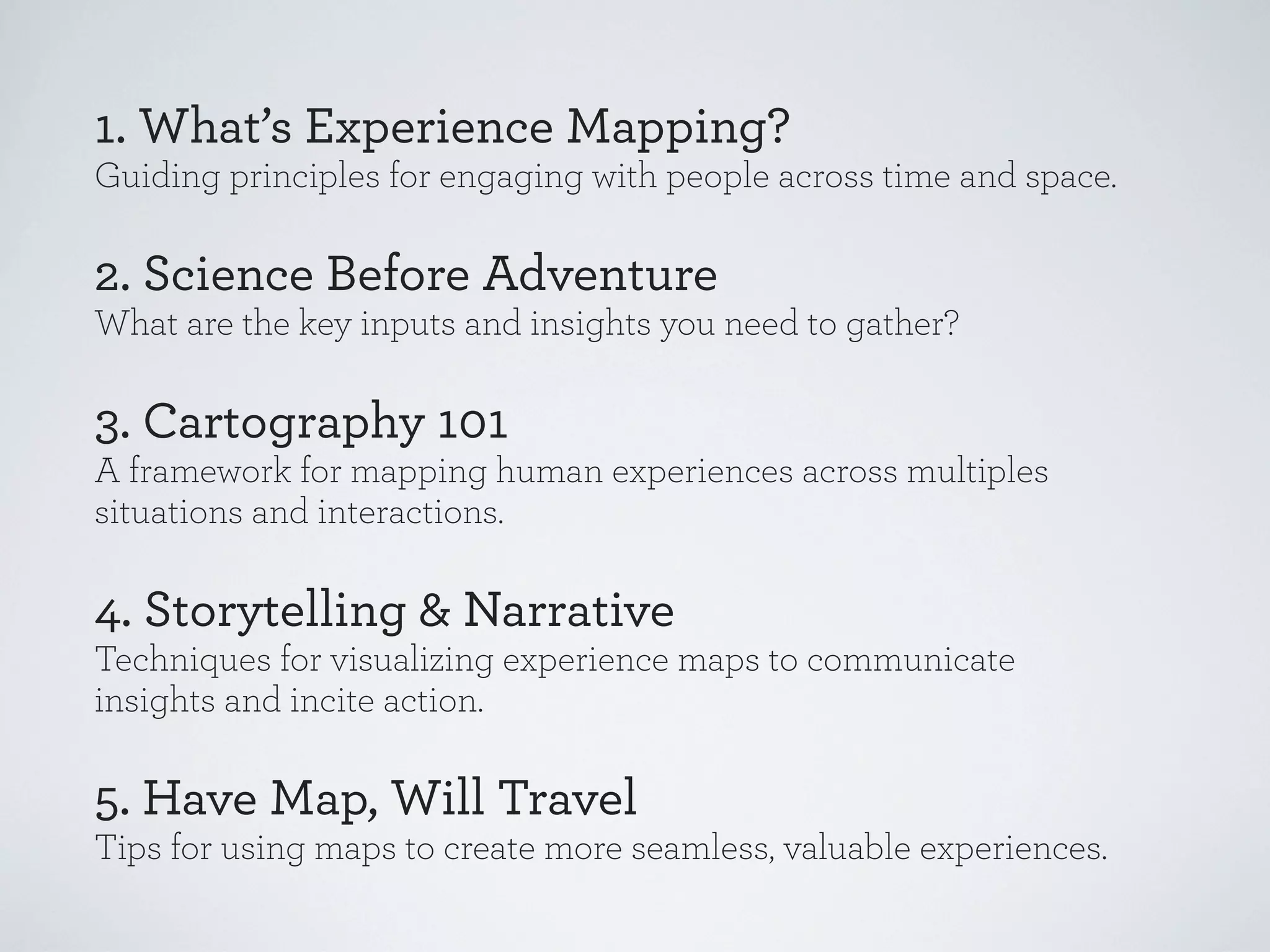 1. What’s Experience Mapping?
Guiding principles for engaging with people across time and space.

2. Science Before Adventure
What are the key inputs and insights you need to gather?

3. Cartography 101
A framework for mapping human experiences across multiples
situations and interactions.

4. Storytelling & Narrative
Techniques for visualizing experience maps to communicate
insights and incite action.

5. Have Map, Will Travel
Tips for using maps to create more seamless, valuable experiences.

 