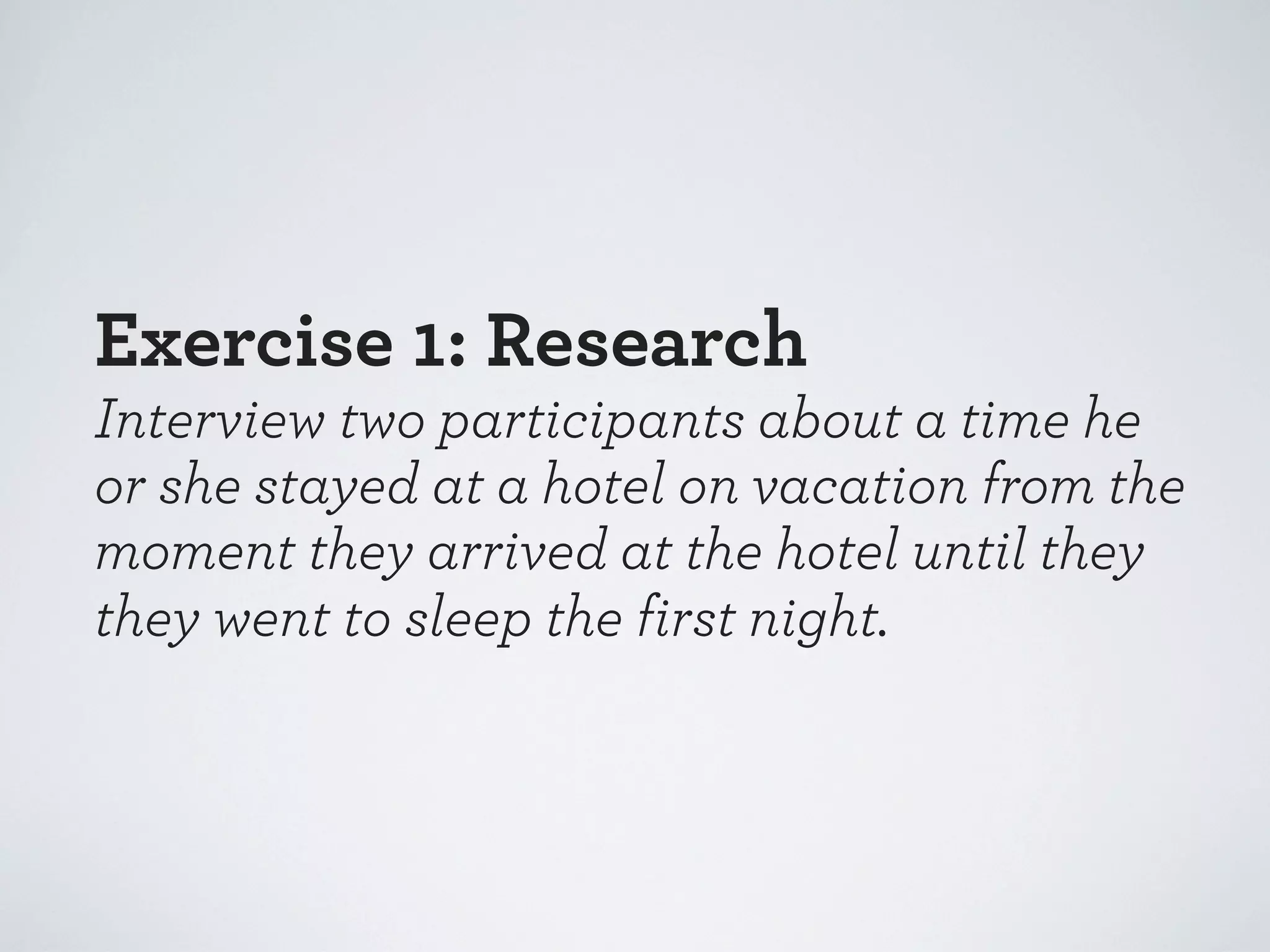 Exercise 1: Research
Interview two participants about a time he
or she stayed at a hotel on vacation from the
moment they arrived at the hotel until they
they went to sleep the first night.

 