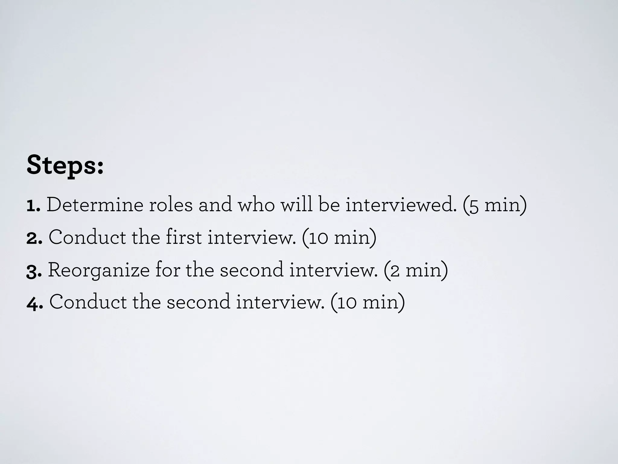 Steps:
1. Determine roles and who will be interviewed. (5 min)
2. Conduct the first interview. (10 min)
3. Reorganize for the second interview. (2 min)
4. Conduct the second interview. (10 min)

 
