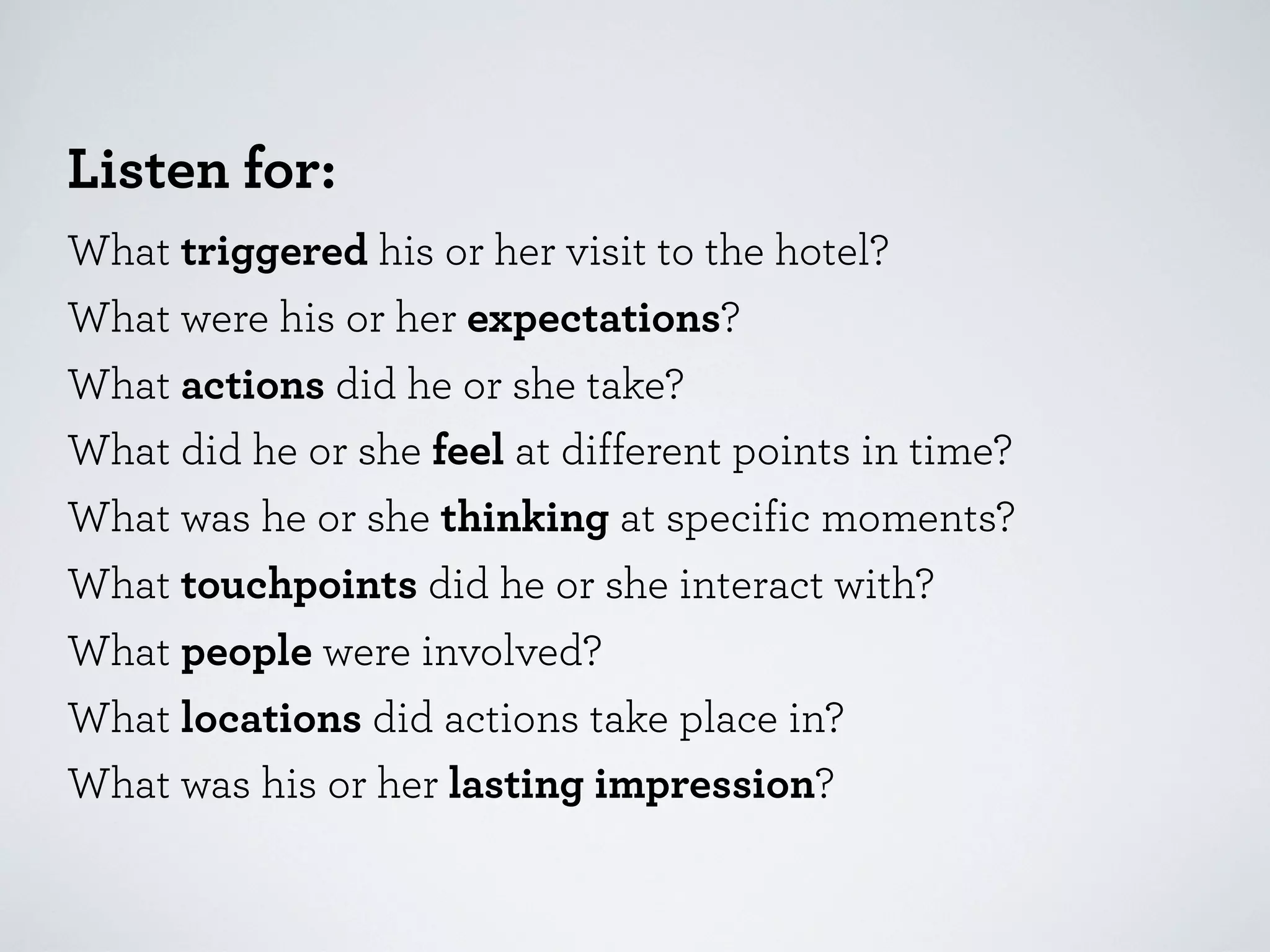 Listen for:
What triggered his or her visit to the hotel?
What were his or her expectations?
What actions did he or she take?
What did he or she feel at different points in time?
What was he or she thinking at specific moments?
What touchpoints did he or she interact with?
What people were involved?
What locations did actions take place in?
What was his or her lasting impression?

 