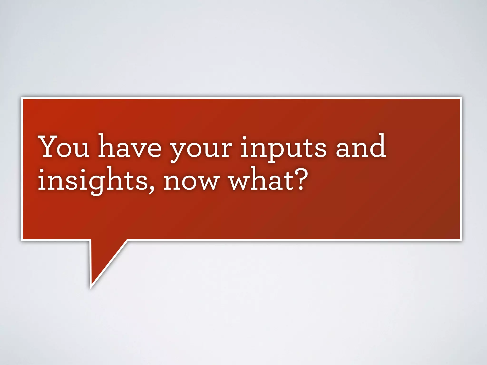 You have your inputs and
insights, now what?

 