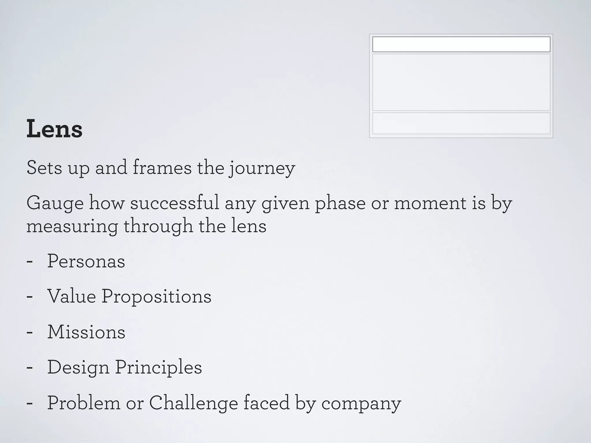 Lens
Sets up and frames the journey
Gauge how successful any given phase or moment is by
measuring through the lens

-

Personas
Value Propositions
Missions
Design Principles
Problem or Challenge faced by company

 