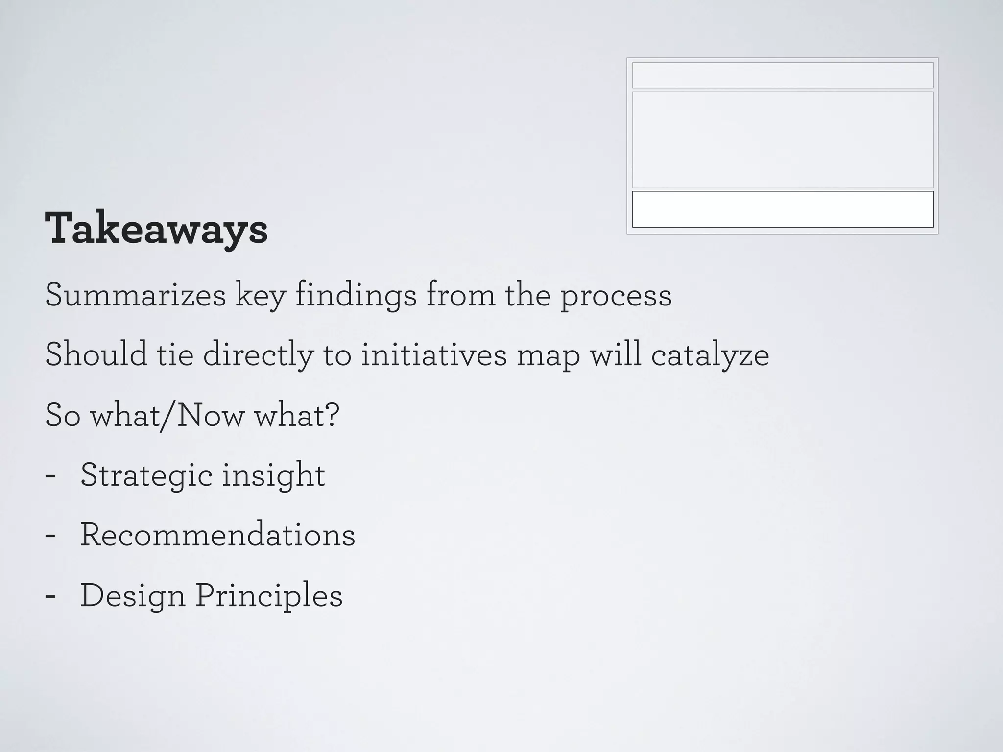 Takeaways
Summarizes key findings from the process
Should tie directly to initiatives map will catalyze
So what/Now what?

-

Strategic insight
Recommendations
Design Principles

 