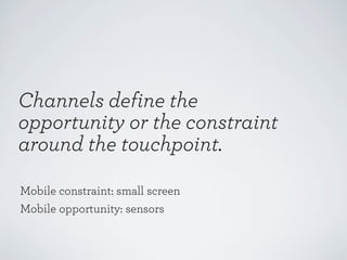 Channels define the
opportunity or the constraint
around the touchpoint.
Mobile constraint: small screen
Mobile opportunity: sensors

 
