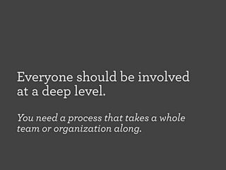 Everyone should be involved
at a deep level.
You need a process that takes a whole
team or organization along.

 