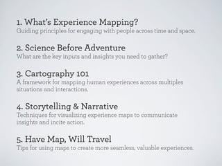 1. What’s Experience Mapping?
Guiding principles for engaging with people across time and space.

2. Science Before Adventure
What are the key inputs and insights you need to gather?

3. Cartography 101
A framework for mapping human experiences across multiples
situations and interactions.

4. Storytelling & Narrative
Techniques for visualizing experience maps to communicate
insights and incite action.

5. Have Map, Will Travel
Tips for using maps to create more seamless, valuable experiences.

 