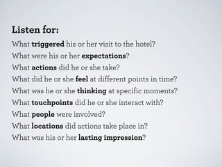 Listen for:
What triggered his or her visit to the hotel?
What were his or her expectations?
What actions did he or she take?
What did he or she feel at different points in time?
What was he or she thinking at specific moments?
What touchpoints did he or she interact with?
What people were involved?
What locations did actions take place in?
What was his or her lasting impression?

 