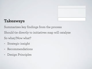Takeaways
Summarizes key findings from the process
Should tie directly to initiatives map will catalyze
So what/Now what?

-

Strategic insight
Recommendations
Design Principles

 