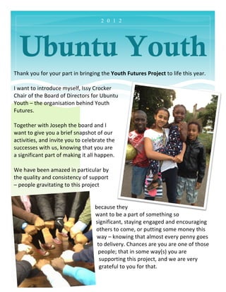 2 0 1 2




   Ubuntu Youth
	
  
Thank	
  you	
  for	
  your	
  part	
  in	
  bringing	
  the	
  Youth	
  Futures	
  Project	
  to	
  life	
  this	
  year.	
  	
  
	
  
I	
  want	
  to	
  introduce	
  myself,	
  Issy	
  Crocker	
  
Chair	
  of	
  the	
  Board	
  of	
  Directors	
  for	
  Ubuntu	
  
Youth	
  –	
  the	
  organisation	
  behind	
  Youth	
  
Futures.	
  
	
  
Together	
  with	
  Joseph	
  the	
  board	
  and	
  I	
  
want	
  to	
  give	
  you	
  a	
  brief	
  snapshot	
  of	
  our	
  
activities,	
  and	
  invite	
  you	
  to	
  celebrate	
  the	
  
successes	
  with	
  us,	
  knowing	
  that	
  you	
  are	
  
a	
  significant	
  part	
  of	
  making	
  it	
  all	
  happen.	
  
	
  
We	
  have	
  been	
  amazed	
  in	
  particular	
  by	
  
the	
  quality	
  and	
  consistency	
  of	
  support	
  
–	
  people	
  gravitating	
  to	
  this	
  project	
  


                                                      because	
  they	
  
                                                      want	
  to	
  be	
  a	
  part	
  of	
  something	
  so	
  
                                                      significant,	
  staying	
  engaged	
  and	
  encouraging	
  
                                                      others	
  to	
  come,	
  or	
  putting	
  some	
  money	
  this	
  
                                                       way	
  –	
  knowing	
  that	
  almost	
  every	
  penny	
  goes	
  
                                                       to	
  delivery.	
  Chances	
  are	
  you	
  are	
  one	
  of	
  those	
  
                                                       people;	
  that	
  in	
  some	
  way(s)	
  you	
  are	
  
                                                        supporting	
  this	
  project,	
  and	
  we	
  are	
  very	
  
                                                        grateful	
  to	
  you	
  for	
  that.	
  
 