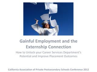 Gainful Employment and the
             Externship Connection
      How to Unlock your Career Services Department’s
        Potential and Improve Placement Outcomes



California Association of Private Postsecondary Schools Conference 2012
 