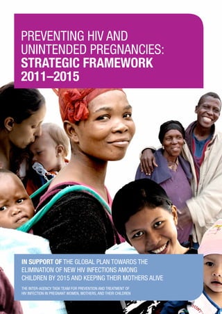 Preventing HIV and
unintended pregnancies:
strategic framework
2011–2015
PreventingHIVandunintendedpregnancies:strategicframework2011–2015
In support of the Global Plan towards the
Elimination of New HIV Infections among
Children by 2015 and Keeping their Mothers Alive
The Inter-agency Task Team for Prevention and Treatment of
HIV Infection in Pregnant Women, Mothers, and their Children
 