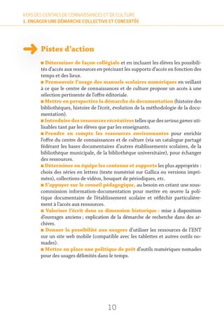 10
VERS DES CENTRES DE CONNAISSANCES ET DE CULTURE
1. ENGAGER UNE DÉMARCHE COLLECTIVE ET CONCERTÉE
Pistes d’action
n Déterminer de façon collégiale et en incluant les élèves les possibili-
tés d’accès aux ressources en précisant les supports d’accès en fonction des
temps et des lieux.
n Promouvoir l’usage des manuels scolaires numériques en veillant
à ce que le centre de connaissances et de culture propose un accès à une
sélection pertinente de l’offre éditoriale.
n Mettre en perspective la démarche de documentation (histoire des
bibliothèques, histoire de l’écrit, évolution de la méthodologie de la docu-
mentation).
n Introduire des ressources récréatives telles que des serious games uti-
lisables tant par les élèves que par les enseignants.
n Prendre en compte les ressources environnantes pour enrichir
l’offre du centre de connaissances et de culture (via un catalogue partagé
fédérant les bases documentaires d’autres établissements scolaires, de la
bibliothèque municipale, de la bibliothèque universitaire), pour échanger
des ressources.
n Déterminer en équipe les contenus et supports les plus appropriés :
choix des séries en lettres (texte numérisé sur Gallica ou versions impri-
mées), collections de vidéos, bouquet de périodiques, etc.
n S’appuyer sur le conseil pédagogique, au besoin en créant une sous-
commission information-documentation pour mettre en œuvre la poli-
tique documentaire de l’établissement scolaire et réfléchir particulière-
ment à l’accès aux ressources.
n Valoriser l’écrit dans sa dimension historique : mise à disposition
d’ouvrages anciens ; explication de la démarche de recherche dans des ar-
chives.
n Donner la possibilité aux usagers d’utiliser les ressources de l’ENT
sur un site web mobile (compatible avec les tablettes et autres outils no-
mades).
n Mettre en place une politique de prêt d’outils numériques nomades
pour des usages délimités dans le temps.
 