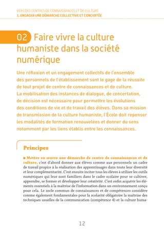 12
VERS DES CENTRES DE CONNAISSANCES ET DE CULTURE
1. ENGAGER UNE DÉMARCHE COLLECTIVE ET CONCERTÉE
02	 Faire vivre la culture
humaniste dans la société
numérique
Une réflexion et un engagement collectifs de l’ensemble
des personnels de l’établissement sont le gage de la réussite
de tout projet de centre de connaissances et de culture.
La mobilisation des instances de dialogue, de concertation,
de décision est nécessaire pour permettre les évolutions
des conditions de vie et de travail des élèves. Dans sa mission
de transmission de la culture humaniste, l’École doit repenser
les modalités de formation renouvelées et donner du sens
notamment par les liens établis entre les connaissances.
Principes
n Mettre en œuvre une démarche de centre de connaissances et de
culture, c’est d’abord donner aux élèves comme aux personnels un cadre
de travail propice à la réalisation des apprentissages dans toute leur diversité
et leur complémentarité. C’est ensuite inciter tous les élèves à utiliser les outils
numériques qui leur sont familiers dans le cadre scolaire pour se cultiver,
apprendre, se former et développer leur créativité. C’est enfin acquérir les élé-
ments essentiels à la maîtrise de l’information dans un environnement conçu
pour cela. Le socle commun de connaissances et de compétences considère
comme également fondamentales pour la scolarité obligatoire la maîtrise des
techniques usuelles de la communication (compétence 4) et la culture huma-
 