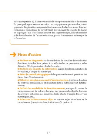 13
niste (compétence 5). La rénovation de la voie professionnelle et la réforme
du lycée prolongent cette orientation : accompagnement personnalisé, ensei-
gnements d’exploration, responsabilisation accrue des lycéens, essor des envi-
ronnements numériques de travail visent à promouvoir la réussite de chacun
en s’appuyant sur le décloisonnement des apprentissages, l’enrichissement
et la diversification de l’action éducatrice grâce à la dimension numérique de
la formation.
Pistes d’action
n Réaliser un diagnostic sur les conditions de travail et de socialisation
des élèves dans les lieux prévus à cet effet (salles de permanence, salles
d’études, CDI, foyer, maison des lycéens, etc.).
n Réaliser une enquête de satisfaction auprès des élèves en matière de
vie scolaire, d’usages du numérique.
n Saisir le conseil pédagogique de la question du travail personnel des
élèves dans l’établissement.
n Définir et adopter, en conseil d’administration, le schéma directeur
du centre de connaissances et de culture dans le cadre du projet d’établis-
sement.
n Définir les modalités de fonctionnement pratique du centre de
connaissances et de culture (horaires des personnels affectés, horaires
d’ouverture, définition des services offerts, charte d’usages des services
numériques, etc.).
n Valoriser le livre comme objet et comme enjeu de culture et de
connaissance (journées du livre, invitations d’écrivains…)
 