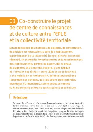 15
03	 Co-construire le projet
de centre de connaissances
et de culture entre l’EPLE
et la collectivité territoriale
Si la mobilisation des instances de dialogue, de concertation,
de décision est nécessaire au sein de l’établissement,
la participation de la collectivité (conseil général ou conseil
régional), en charge des investissements et du fonctionnement
des établissements, permet de passer, dès la phase
de diagnostic et d’étude des besoins, d’une logique
de « division des tâches » entre l’État et les collectivités
à une logique de co-construction, garantissant ainsi que
l’ensemble des données, qu’elles soient architecturales,
techniques ou financières, seront prises en compte
au fil du projet de centre de connaissances et de culture.
Principes
Se lancer dans l’aventure d’un centre de connaissances et de culture, c’est faire
le lien entre l’ensemble des acteurs concernés. C’est également partager la
construction du projet dans toutes ses composantes. Du point de vue de la col-
lectivité, cette « révolution » doit être comprise et intégrée dans les politiques
du département ou de la région, faire l’objet d’une concertation globale (dans
le périmètre confié à la collectivité) afin d’être prise en compte au moment de
 