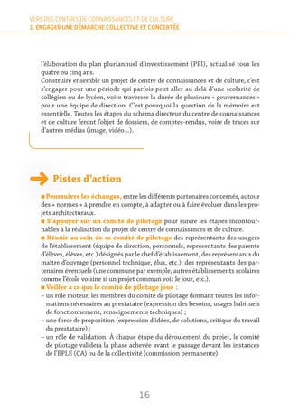 16
VERS DES CENTRES DE CONNAISSANCES ET DE CULTURE
1. ENGAGER UNE DÉMARCHE COLLECTIVE ET CONCERTÉE
l’élaboration du plan pluriannuel d’investissement (PPI), actualisé tous les
quatre ou cinq ans.
Construire ensemble un projet de centre de connaissances et de culture, c’est
s’engager pour une période qui parfois peut aller au-delà d’une scolarité de
collégien ou de lycéen, voire traverser la durée de plusieurs « gouvernances »
pour une équipe de direction. C’est pourquoi la question de la mémoire est
essentielle. Toutes les étapes du schéma directeur du centre de connaissances
et de culture feront l’objet de dossiers, de comptes-rendus, voire de traces sur
d’autres médias (image, vidéo…).
Pistes d’action
n Poursuivre les échanges, entre les différents partenaires concernés, autour
des « normes » à prendre en compte, à adapter ou à faire évoluer dans les pro-
jets architecturaux.
n S’appuyer sur un comité de pilotage pour suivre les étapes incontour-
nables à la réalisation du projet de centre de connaissances et de culture.
n Réunir au sein de ce comité de pilotage des représentants des usagers
de l’établissement (équipe de direction, personnels, représentants des parents
d’élèves, élèves, etc.) désignés par le chef d’établissement, des représentants du
maître d’ouvrage (personnel technique, élus, etc.), des représentants des par-
tenaires éventuels (une commune par exemple, autres établissements scolaires
comme l’école voisine si un projet commun voit le jour, etc.).
n Veiller à ce que le comité de pilotage joue :
– un rôle moteur, les membres du comité de pilotage donnant toutes les infor-
mations nécessaires au prestataire (expression des besoins, usages habituels
de fonctionnement, renseignements techniques) ;
– une force de proposition (expression d’idées, de solutions, critique du travail
du prestataire) ;
– un rôle de validation. À chaque étape du déroulement du projet, le comité
de pilotage validera la phase achevée avant le passage devant les instances
de l’EPLE (CA) ou de la collectivité (commission permanente).
 