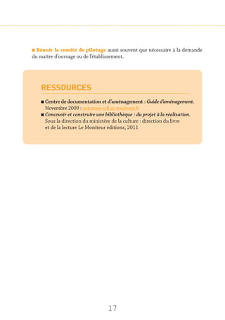 17
n Réunir le comité de pilotage aussi souvent que nécessaire à la demande
du maître d’ouvrage ou de l’établissement.
RESSOURCES
n Centre de documentation et d’aménagement : Guide d’aménagement.
Novembre 2009 : automne-cdi.ac-toulouse.fr
n Concevoir et construire une bibliothèque : du projet à la réalisation.
Sous la direction du ministère de la culture : direction du livre
et de la lecture Le Moniteur éditions, 2011
 