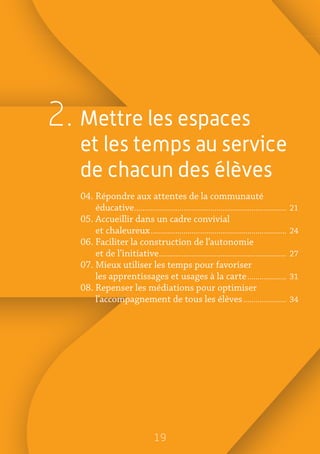 19
2. Mettre les espaces
et les temps au service
de chacun des élèves
04. Répondre aux attentes de la communauté
éducative�������������������������������������������������������������������������� 21
05. Accueillir dans un cadre convivial
et chaleureux������������������������������������������������������������������ 24
06. Faciliter la construction de l’autonomie
et de l’initiative�������������������������������������������������������������� 27
07. Mieux utiliser les temps pour favoriser
les apprentissages et usages à la carte������������������� 31
08. Repenser les médiations pour optimiser
l’accompagnement de tous les élèves��������������������� 34
 