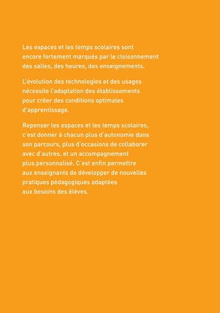 Les espaces et les temps scolaires sont
encore fortement marqués par le cloisonnement
des salles, des heures, des enseignements.
L’évolution des technologies et des usages
nécessite l’adaptation des établissements
pour créer des conditions optimales
d’apprentissage.
Repenser les espaces et les temps scolaires,
c’est donner à chacun plus d’autonomie dans
son parcours, plus d’occasions de collaborer
avec d’autres, et un accompagnement
plus personnalisé. C’est enfin permettre
aux enseignants de développer de nouvelles
pratiques pédagogiques adaptées
aux besoins des élèves.
 
