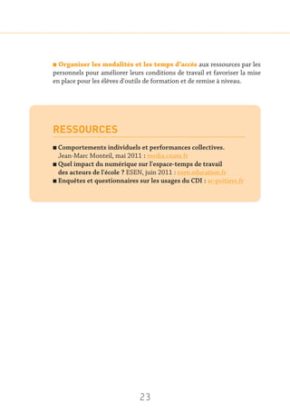 23
n Organiser les modalités et les temps d’accès aux ressources par les
personnels pour améliorer leurs conditions de travail et favoriser la mise
en place pour les élèves d'outils de formation et de remise à niveau.
RESSOURCES
n Comportements individuels et performances collectives.
Jean-Marc Monteil, mai 2011 : media.cnam.fr
n Quel impact du numérique sur l'espace-temps de travail
des acteurs de l'école ? ESEN, juin 2011 : esen.education.fr
n Enquêtes et questionnaires sur les usages du CDI : ac-poitiers.fr
 