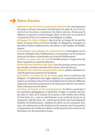 25
Pistes d’action
n Recenser au sein de la communauté éducative les aménagements
de temps et d’espace favorisant l’amélioration du cadre de vie et de tra-
vail de tous les acteurs, notamment des élèves internes. Promouvoir la
réflexion au sein d’un comité d’usagers élèves en lien avec le conseil de la
vie lycéenne (CVL) ou la conférence des délégués en collège.
n Engager les élèves délégués dans la prise en charge de l'accueil des
futurs nouveaux élèves et de leurs familles, de délégations étrangères ou
des élèves d’autres établissements, des élèves et des familles de l’établis-
sement.
n Développer une politique de communication multisupport sur les
activités conduites dans l'établissement, et notamment sur les initiatives
prises par les élèves, en particulier sur le site de l’établissement.
n Offrir un espace du site web de l’établissement à l’expression des
élèves organisés en comité de rédaction.
n Favoriser les initiatives des élèves lors des journées portes ouvertes
par exemple, journées nationales de la science, salon du livre,etc.
n Élaborer des outils de communication clairs, publics, facilitant l’ac-
cueil des personnes porteuses de handicap.
n Procéder, en heure de vie de classe, puis avec la conférence des
délégués, à l'explicitation des règles implicites de comportement dont le
respect est attendu en divers lieux de l'établissement et dans les différents
espaces du centre de connaissances et de culture pour aboutir à une formu-
lation claire pour tous les élèves.
n Inciter, au besoin en les accompagnant, les élèves à participer à
des opérations pédagogiques et éducatives en ligne, à conduire des pro-
jets dans le cadre de la semaine de la presse et des médias dans l’école,
de Ciné lycée, etc. ; créer un café littéraire ou un comité de lecture ou un
club presse, club d’écriture, etc., animés par les élèves avec la participation
d’adultes de l’établissement ; mobiliser les élèves sur les rencontres d’au-
teurs, de conférenciers ou de chercheurs et les associer, avec leurs parents,
à l’organisation de conférences-débats sur des questions de société en col-
laboration avec des partenaires locaux.
 