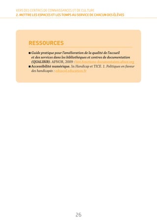 26
VERS DES CENTRES DE CONNAISSANCES ET DE CULTURE
2. METTRE LES ESPACES ET LES TEMPS AU SERVICE DE CHACUN DES ÉLÈVES
RESSOURCES
n Guide pratique pour l’amélioration de la qualité de l’accueil
et des services dans les bibliothèques et centres de documentation
(QUALIBIB). AFNOR, 2009 : bivi.fonctions-documentaires.afnor.org
n Accessibilité numérique. In Handicap et TICE. 1. Politiques en faveur
des handicapés : eduscol.education.fr
 